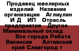 Продавец ювелирных изделий › Название организации ­ Аглиулин И.Д,, ИП › Отрасль предприятия ­ Другое › Минимальный оклад ­ 30 000 - Все города Работа » Вакансии   . Алтайский край,Славгород г.